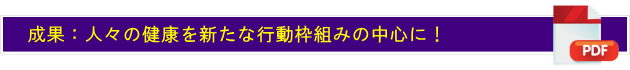 成果：人々の健康を新たな行動枠組みの中心に！